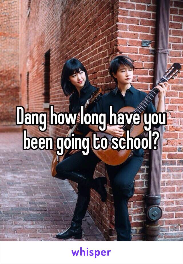 Dang how long have you been going to school?