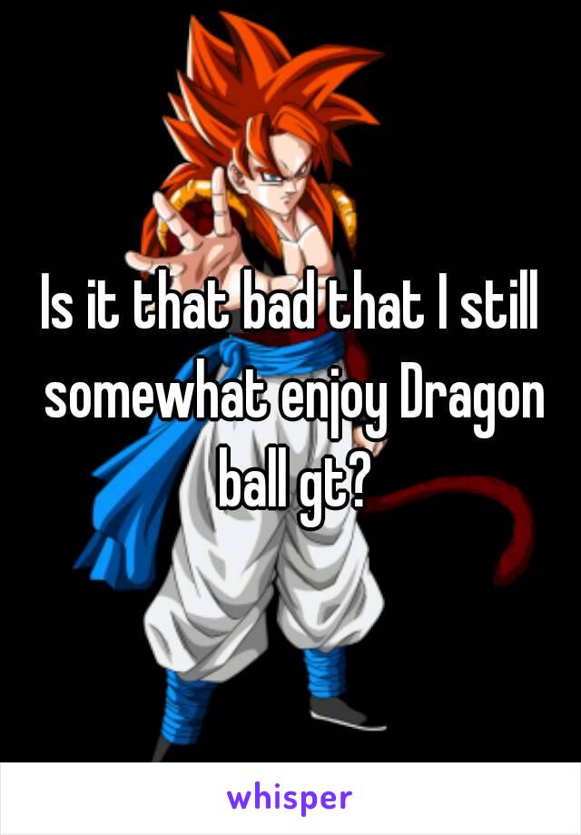 Is it that bad that I still somewhat enjoy Dragon ball gt?