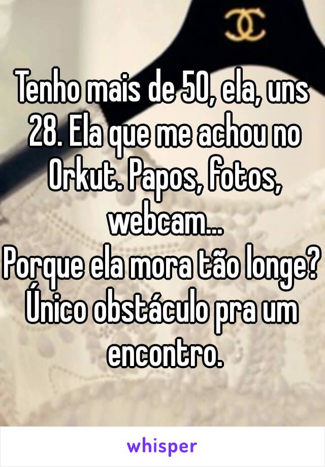 Tenho mais de 50, ela, uns 28. Ela que me achou no Orkut. Papos, fotos, webcam...
Porque ela mora tão longe?
Único obstáculo pra um encontro.