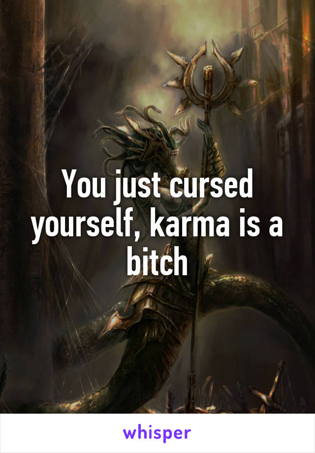 You just cursed yourself, karma is a bitch