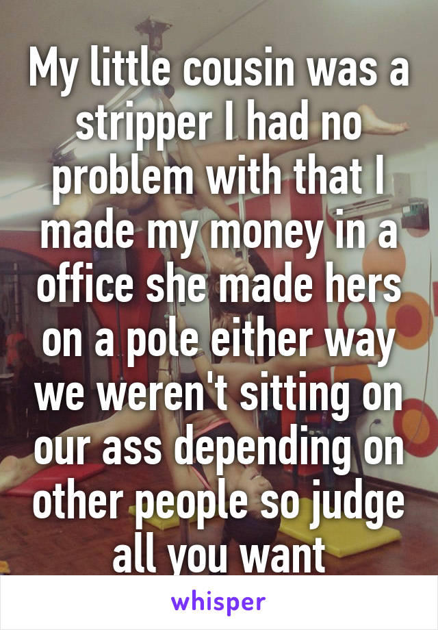 My little cousin was a stripper I had no problem with that I made my money in a office she made hers on a pole either way we weren't sitting on our ass depending on other people so judge all you want