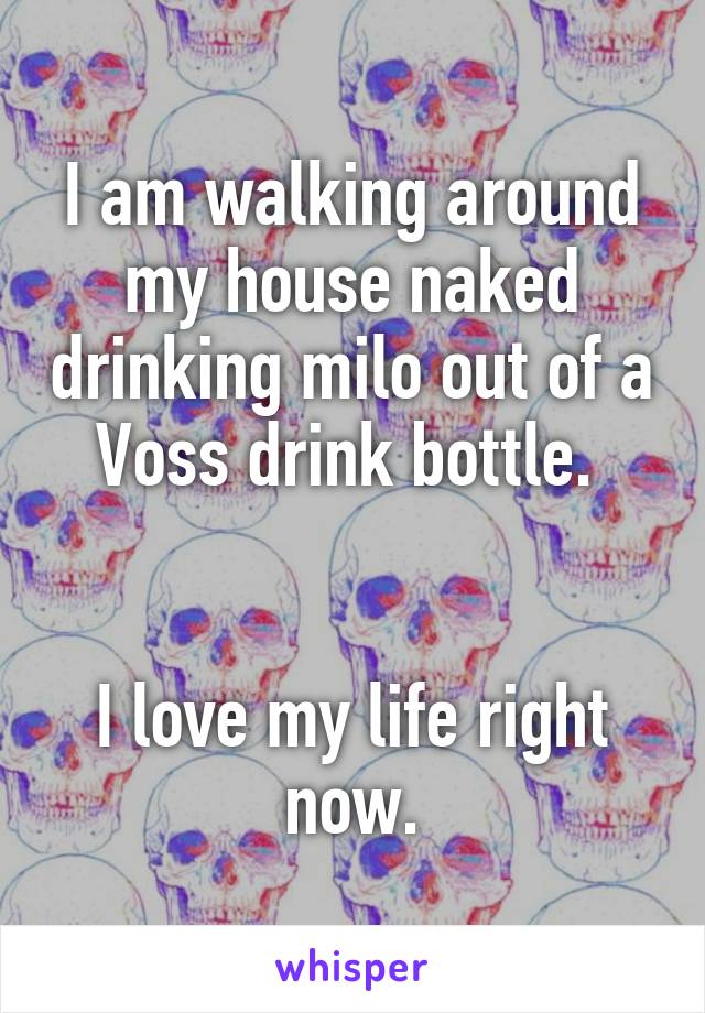 I am walking around my house naked drinking milo out of a Voss drink bottle. 


I love my life right now.