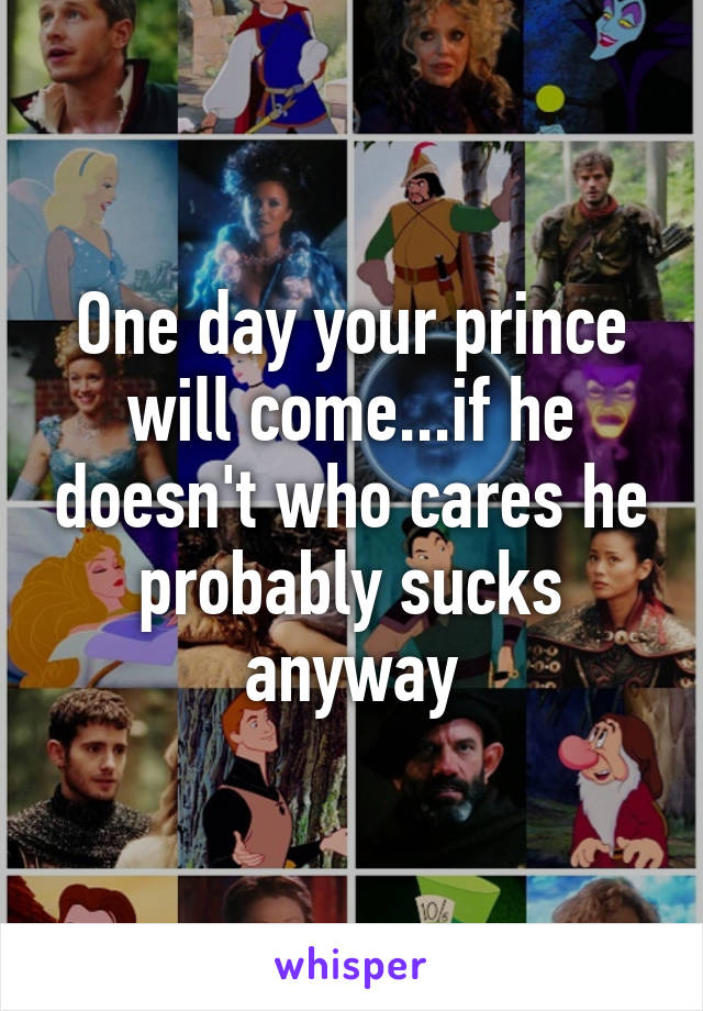 One day your prince will come...if he doesn't who cares he probably sucks anyway