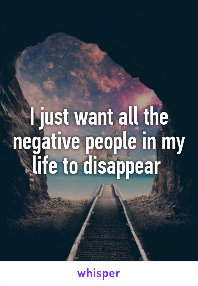 I just want all the negative people in my life to disappear 