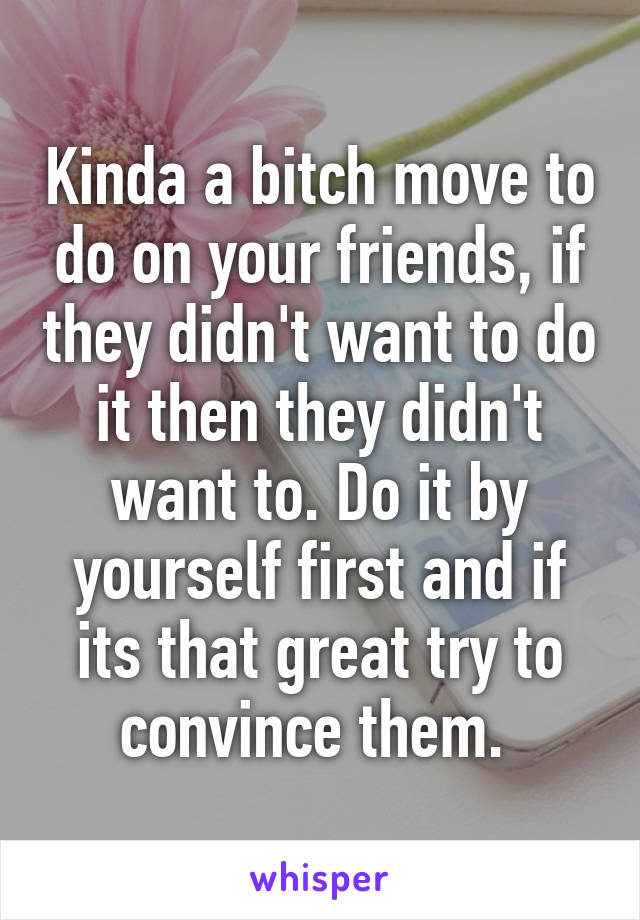 Kinda a bitch move to do on your friends, if they didn't want to do it then they didn't want to. Do it by yourself first and if its that great try to convince them. 