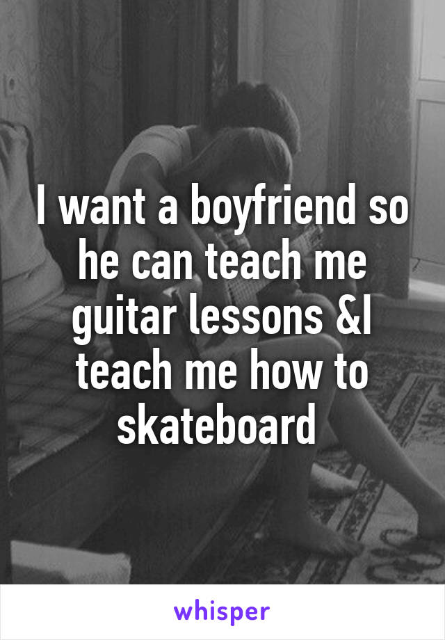 I want a boyfriend so he can teach me guitar lessons &I teach me how to skateboard 