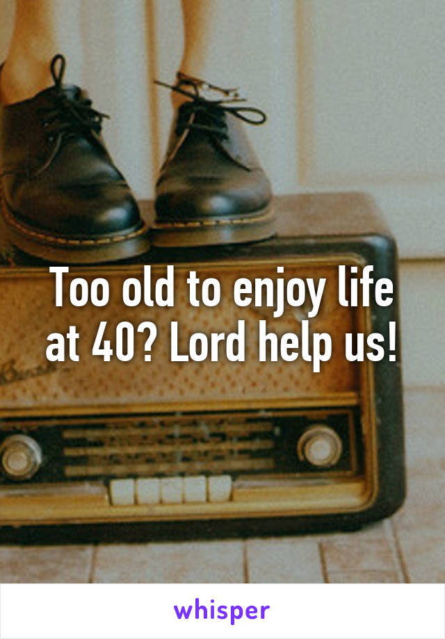 Too old to enjoy life at 40? Lord help us!