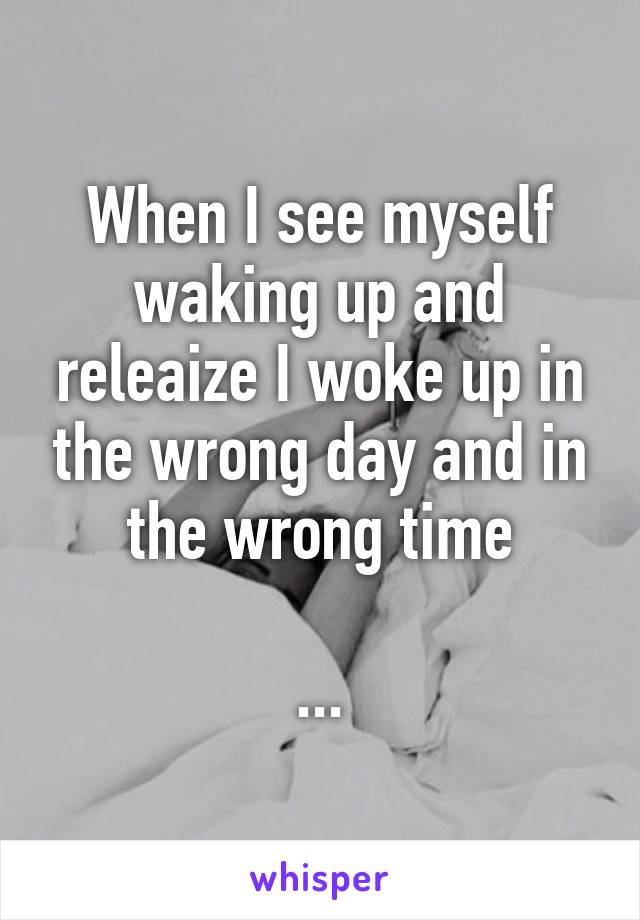 When I see myself waking up and releaize I woke up in the wrong day and in the wrong time

...