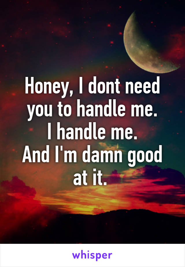 Honey, I dont need you to handle me.
I handle me.
And I'm damn good at it. 