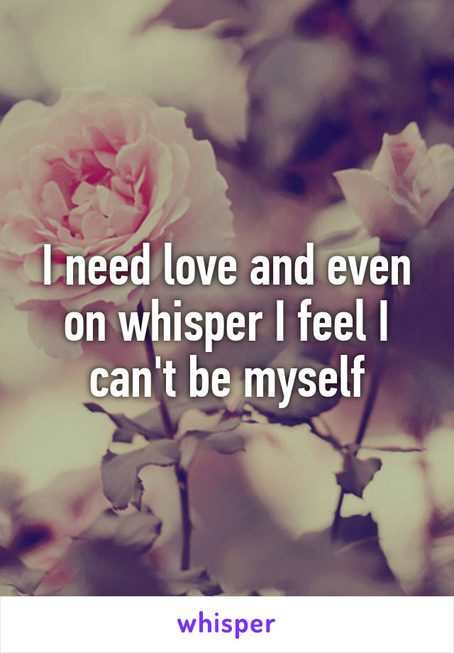 I need love and even on whisper I feel I can't be myself