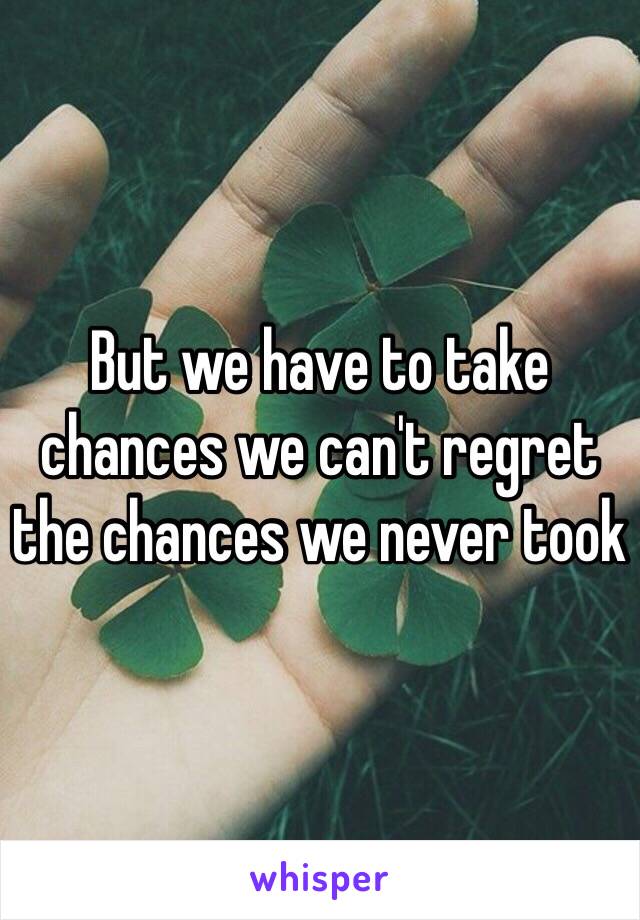 But we have to take chances we can't regret the chances we never took 