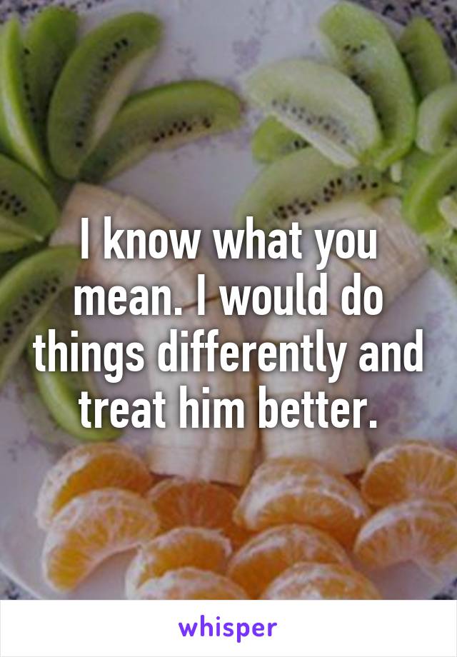 I know what you mean. I would do things differently and treat him better.