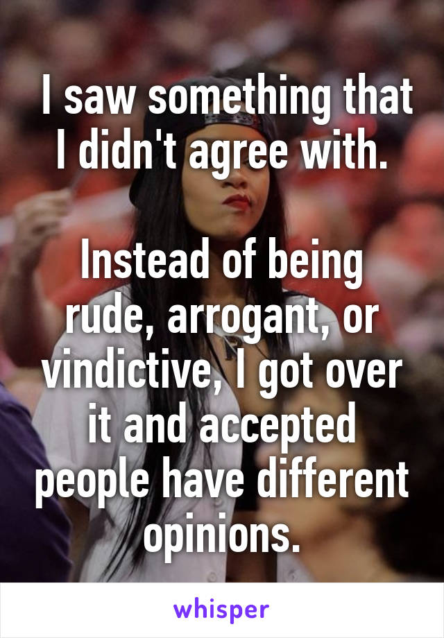  I saw something that I didn't agree with.

Instead of being rude, arrogant, or vindictive, I got over it and accepted people have different opinions.