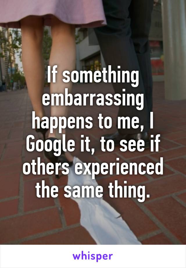 If something embarrassing happens to me, I Google it, to see if others experienced the same thing.