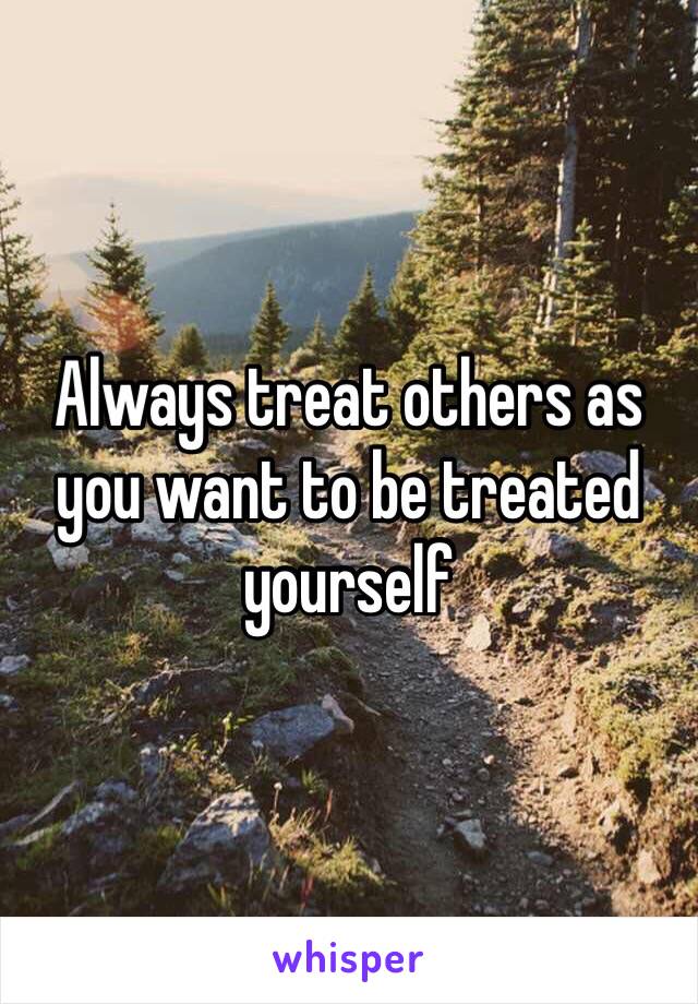 Always treat others as you want to be treated yourself 