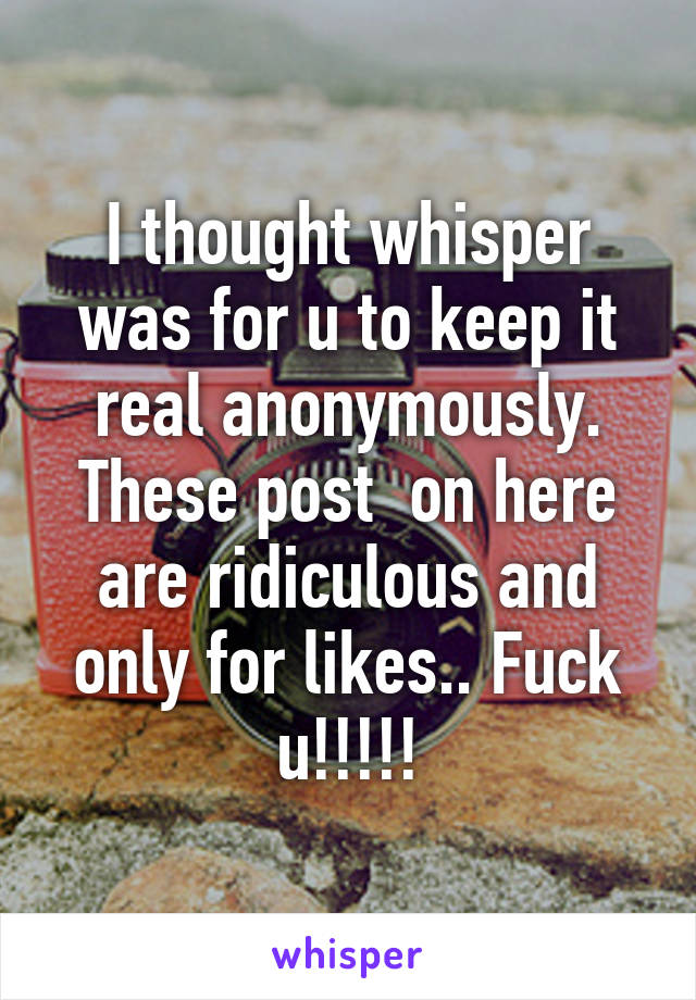 I thought whisper was for u to keep it real anonymously. These post  on here are ridiculous and only for likes.. Fuck u!!!!!