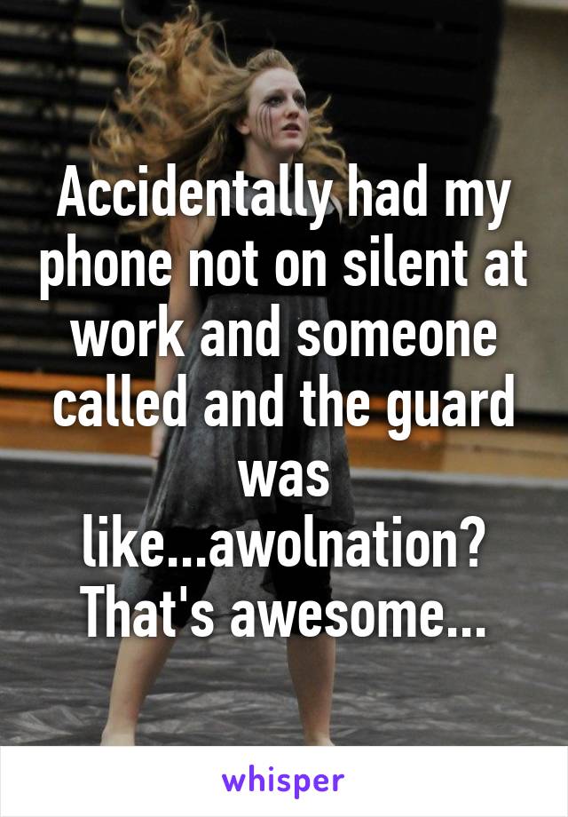 Accidentally had my phone not on silent at work and someone called and the guard was like...awolnation? That's awesome...