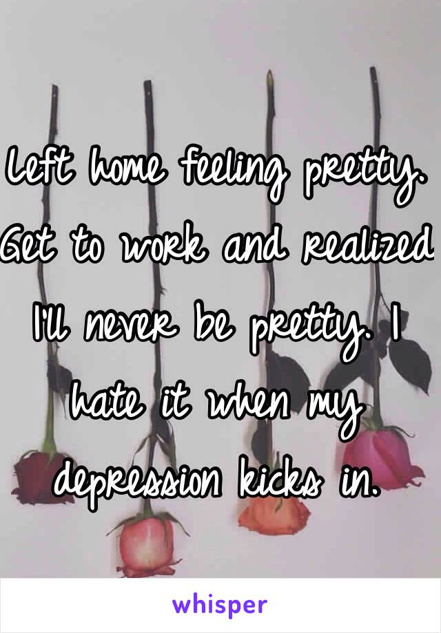 Left home feeling pretty. Get to work and realized I'll never be pretty. I hate it when my depression kicks in. 