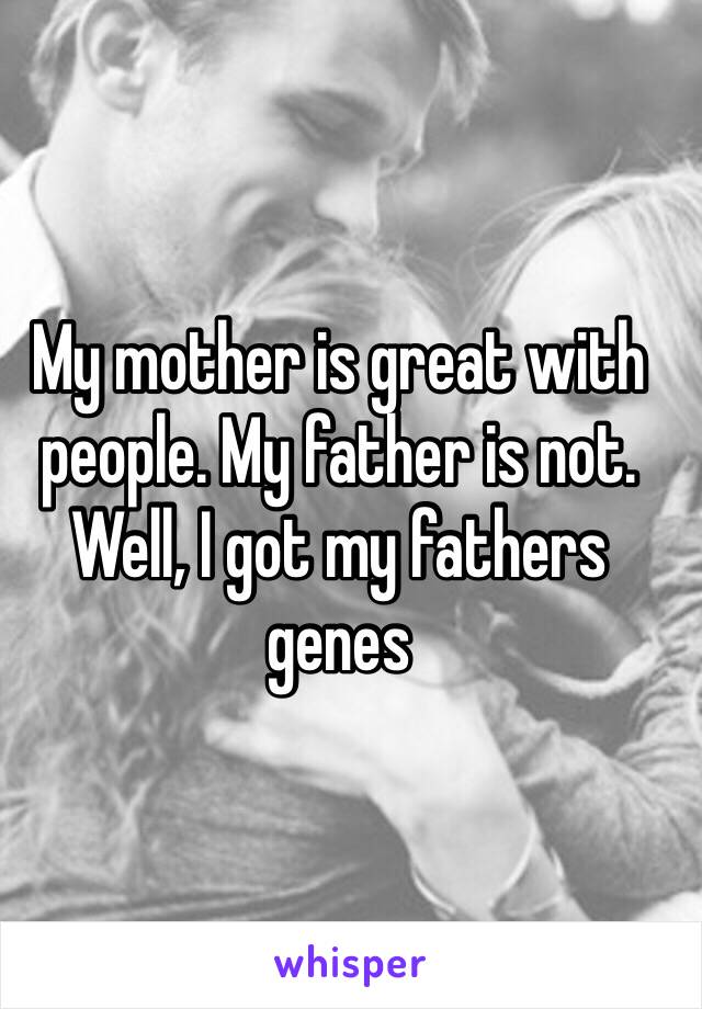 My mother is great with people. My father is not. Well, I got my fathers genes