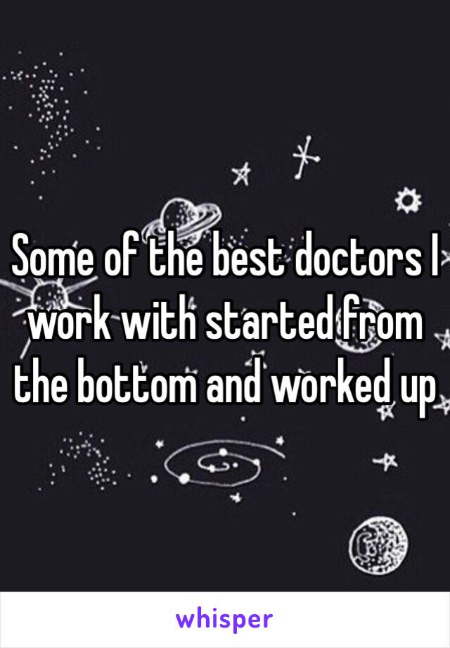 Some of the best doctors I work with started from the bottom and worked up 