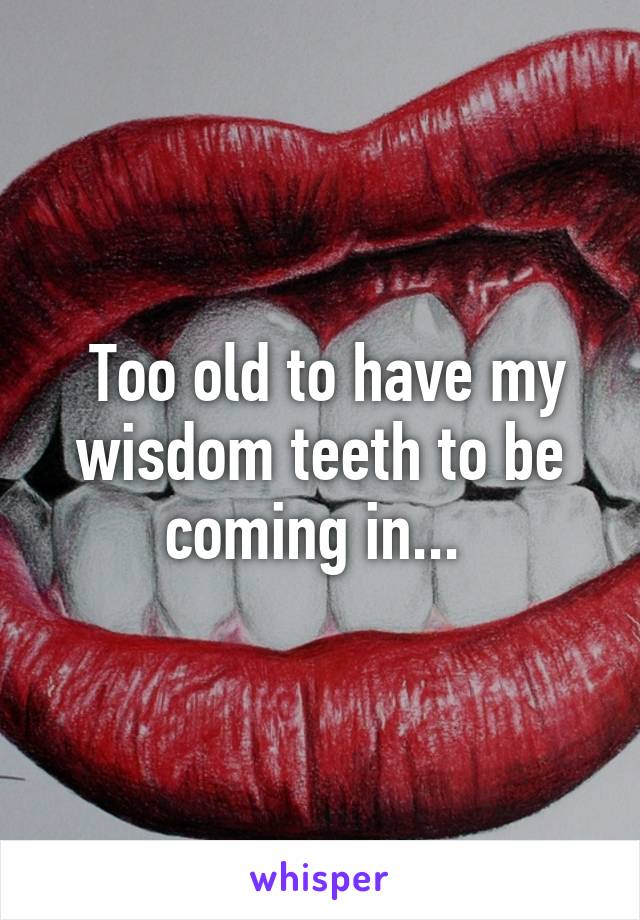  Too old to have my wisdom teeth to be coming in... 