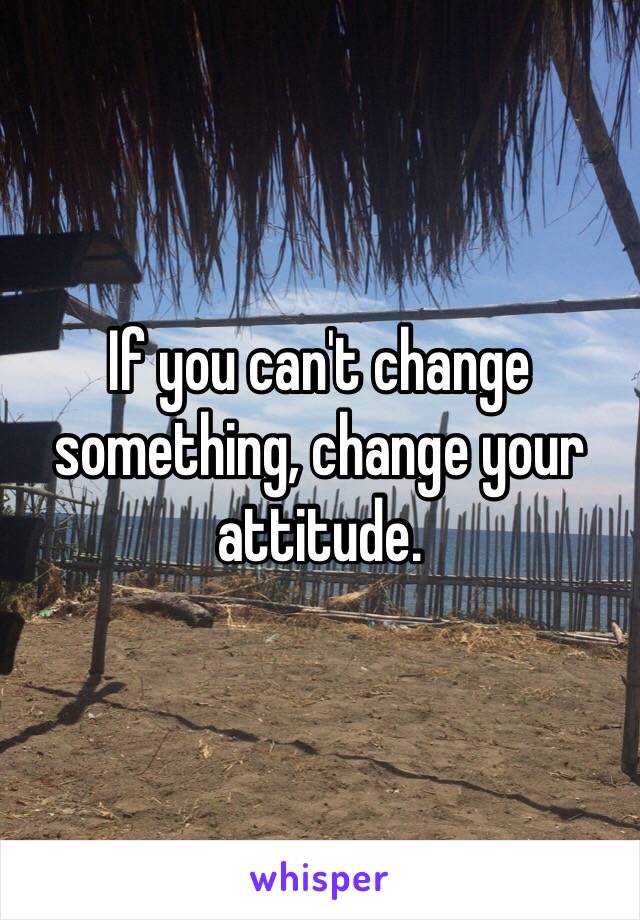 If you can't change something, change your attitude. 