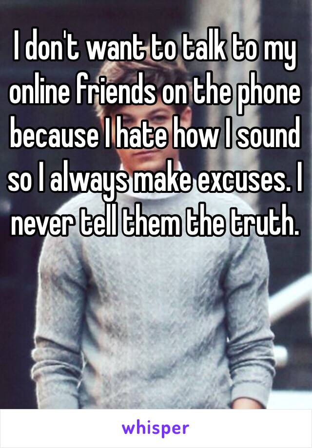 I don't want to talk to my online friends on the phone because I hate how I sound so I always make excuses. I never tell them the truth. 