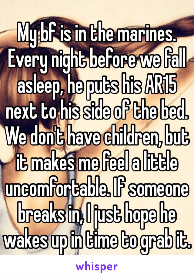 My bf is in the marines. Every night before we fall asleep, he puts his AR15 next to his side of the bed. We don't have children, but it makes me feel a little uncomfortable. If someone breaks in, I just hope he wakes up in time to grab it.