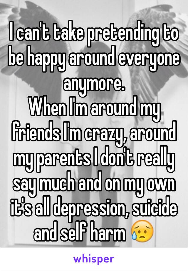 I can't take pretending to be happy around everyone anymore.
When I'm around my friends I'm crazy, around my parents I don't really say much and on my own it's all depression, suicide and self harm 😥