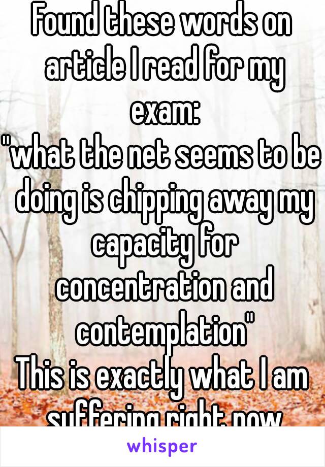 Found these words on article I read for my exam:
"what the net seems to be doing is chipping away my capacity for concentration and contemplation"
This is exactly what I am suffering right now