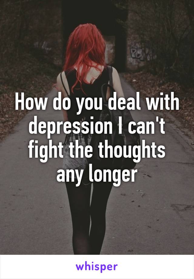 How do you deal with depression I can't fight the thoughts any longer