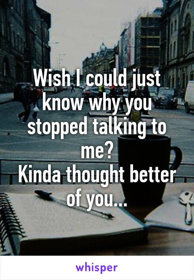 Wish I could just know why you stopped talking to me?
Kinda thought better of you...