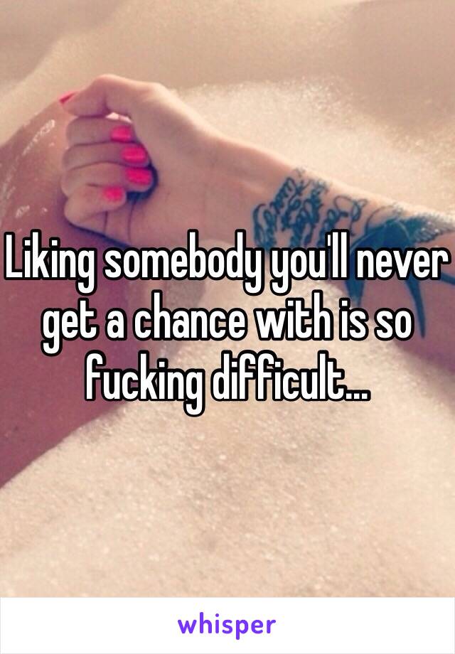 Liking somebody you'll never get a chance with is so fucking difficult... 