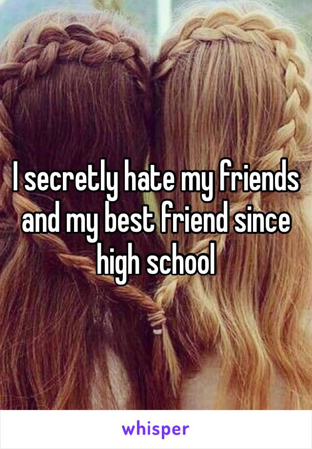 I secretly hate my friends and my best friend since high school