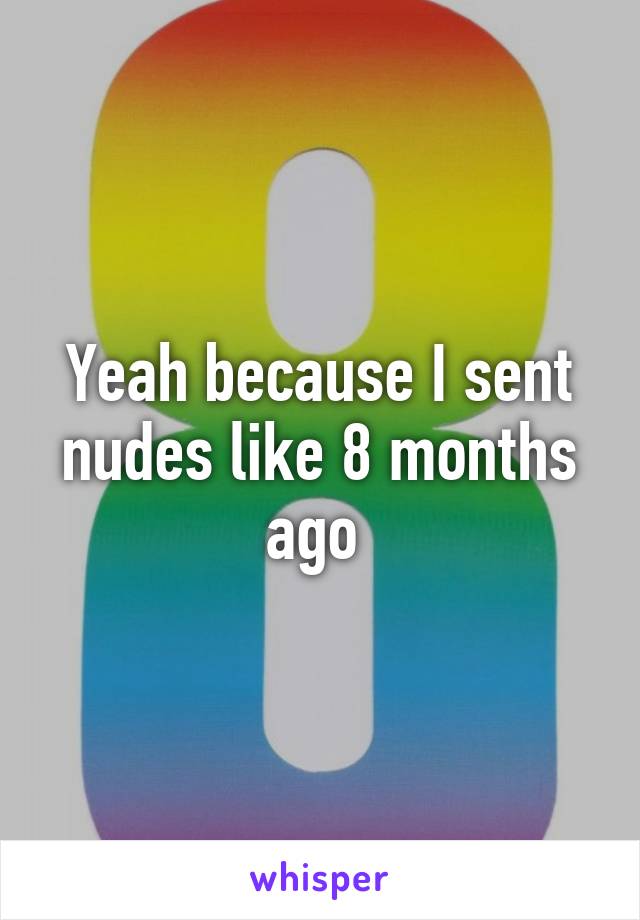 Yeah because I sent nudes like 8 months ago 