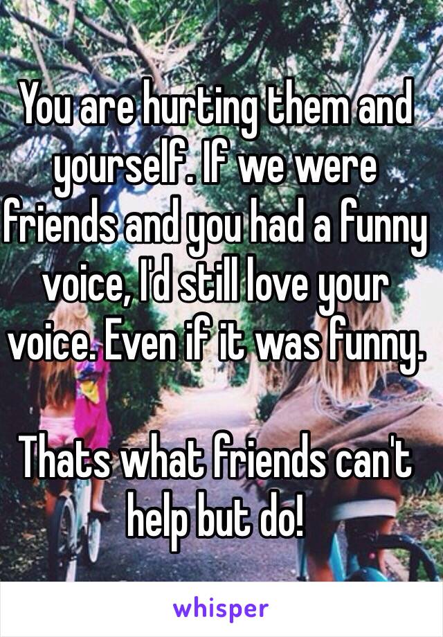 You are hurting them and yourself. If we were friends and you had a funny voice, I'd still love your voice. Even if it was funny.

Thats what friends can't help but do!