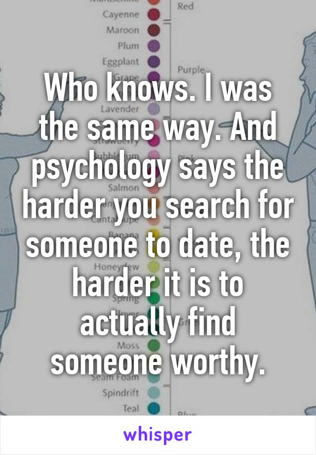 Who knows. I was the same way. And psychology says the harder you search for someone to date, the harder it is to actually find someone worthy.