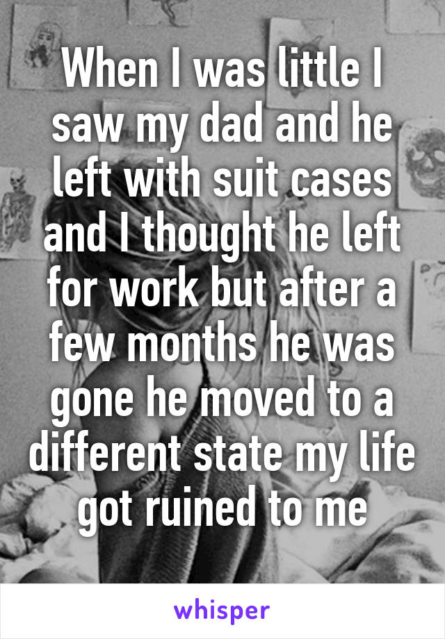 When I was little I saw my dad and he left with suit cases and I thought he left for work but after a few months he was gone he moved to a different state my life got ruined to me
