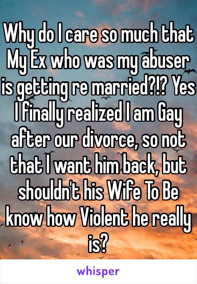 Why do I care so much that My Ex who was my abuser is getting re married?!? Yes I finally realized I am Gay after our divorce, so not that I want him back, but shouldn't his Wife To Be know how Violent he really is? 