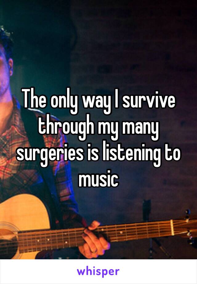 The only way I survive through my many surgeries is listening to music 