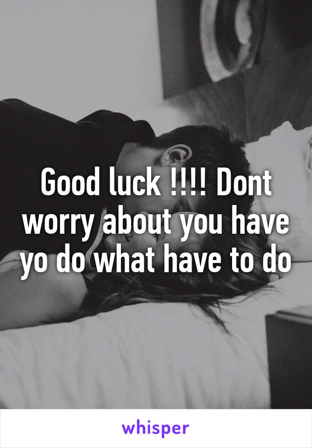 Good luck !!!! Dont worry about you have yo do what have to do