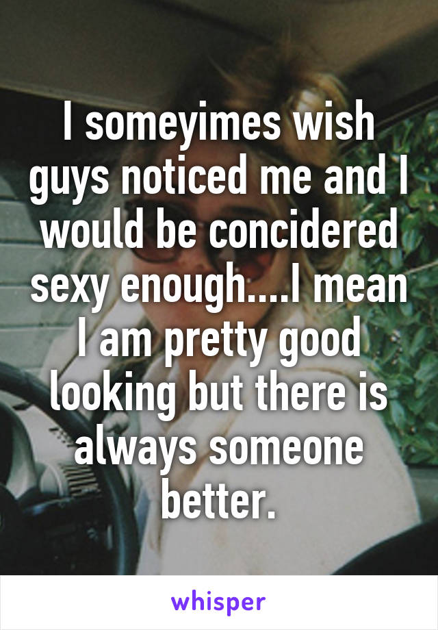 I someyimes wish guys noticed me and I would be concidered sexy enough....I mean I am pretty good looking but there is always someone better.