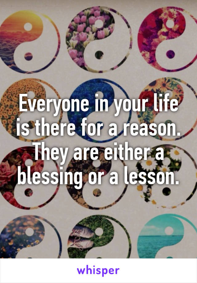 Everyone in your life is there for a reason. They are either a blessing or a lesson.