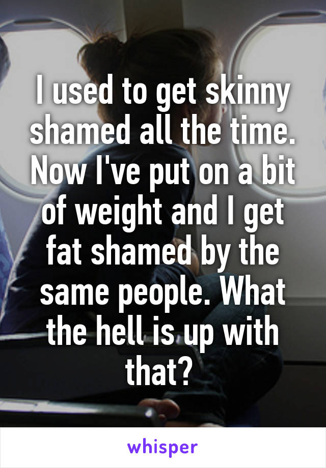 I used to get skinny shamed all the time. Now I've put on a bit of weight and I get fat shamed by the same people. What the hell is up with that? 