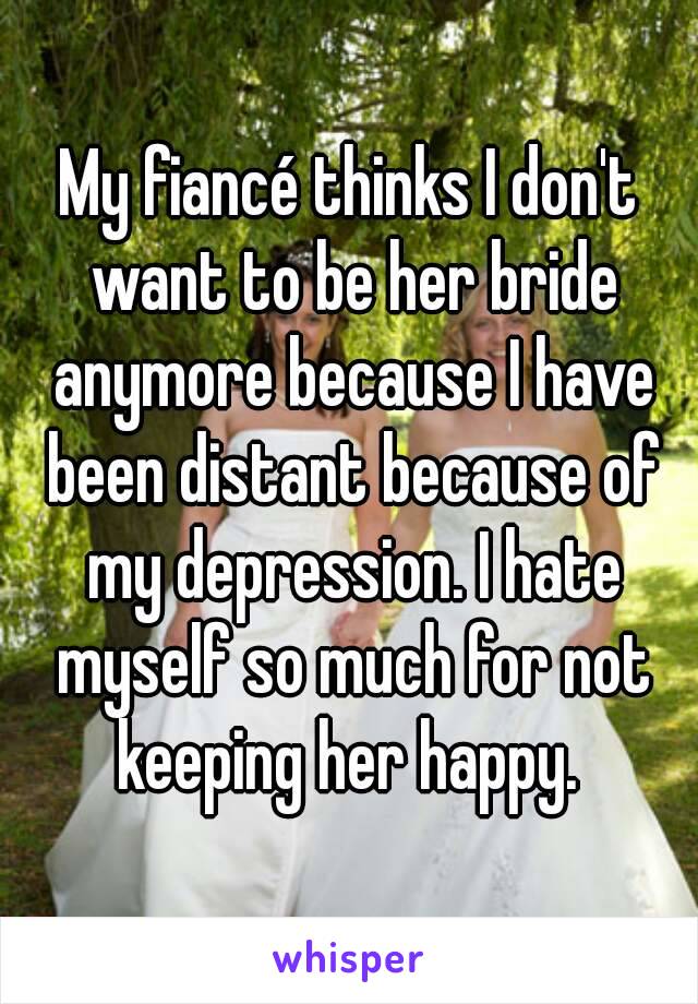 My fiancé thinks I don't want to be her bride anymore because I have been distant because of my depression. I hate myself so much for not keeping her happy. 