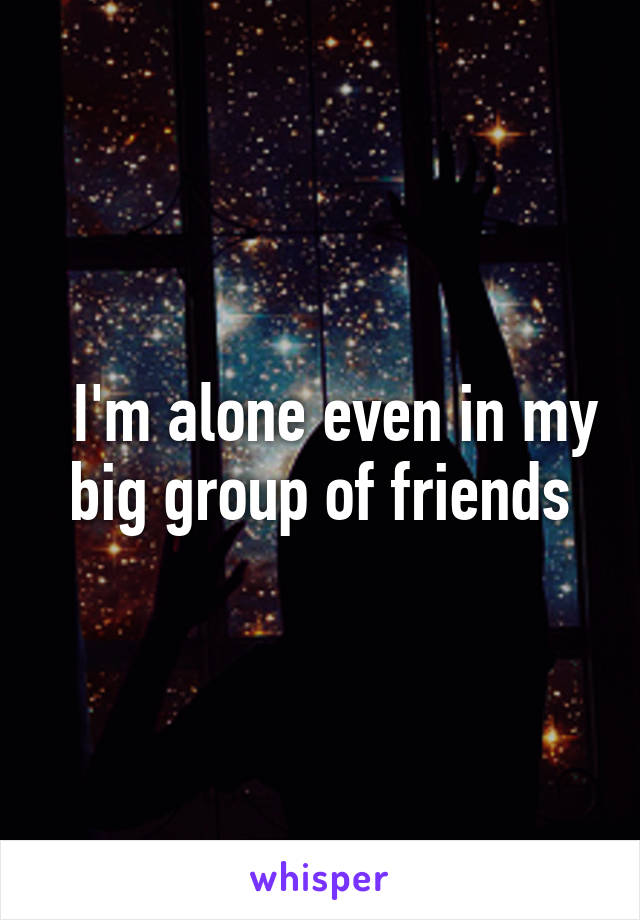   I'm alone even in my big group of friends