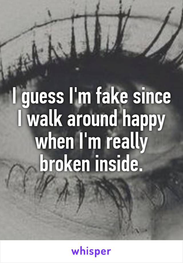 I guess I'm fake since I walk around happy when I'm really broken inside.