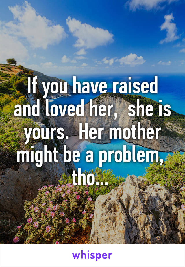 If you have raised and loved her,  she is yours.  Her mother might be a problem,  tho... 