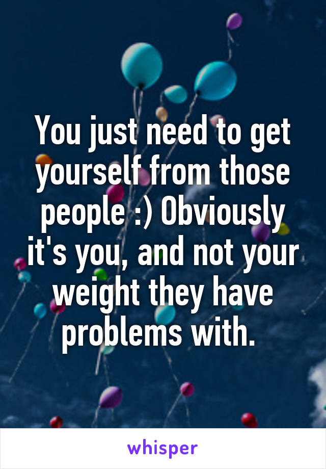 You just need to get yourself from those people :) Obviously it's you, and not your weight they have problems with. 