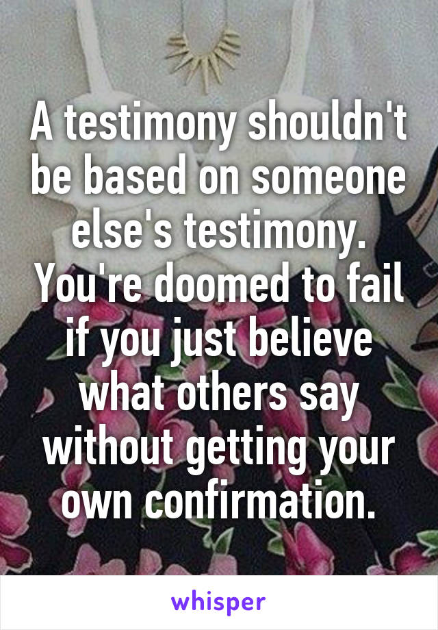 A testimony shouldn't be based on someone else's testimony. You're doomed to fail if you just believe what others say without getting your own confirmation.